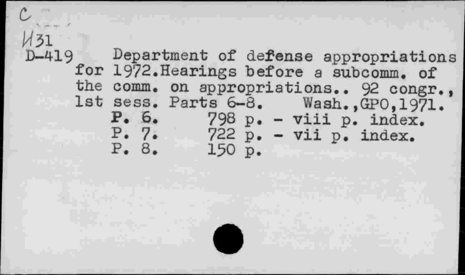 ﻿K w' *
H51
D-419 Department of defense appropriations for 1972.Hearings before a subcomm, of the comm, on appropriations.. 92 congr., 1st sess. Parts 6-8. Wash.,GPO,1971.
P. 6.	798 p. - viii p. index.
P. 7•	722 p. - vii p. index.
P. 8.	150 p.